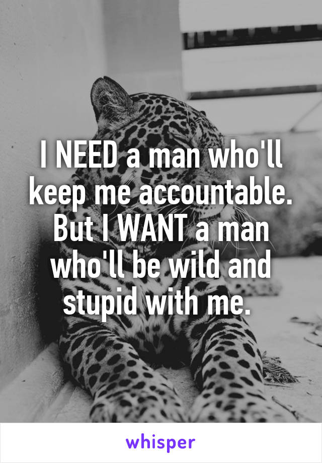 I NEED a man who'll keep me accountable. But I WANT a man who'll be wild and stupid with me. 