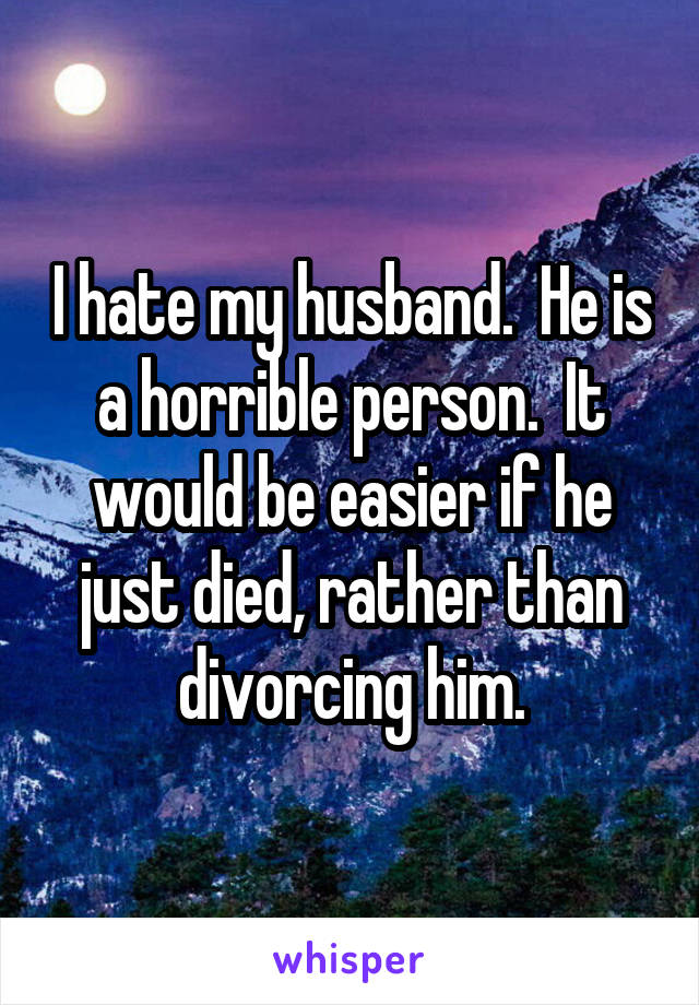 I hate my husband.  He is a horrible person.  It would be easier if he just died, rather than divorcing him.