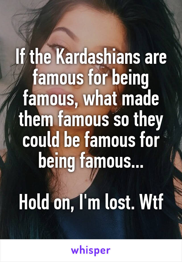 If the Kardashians are famous for being famous, what made them famous so they could be famous for being famous...

Hold on, I'm lost. Wtf