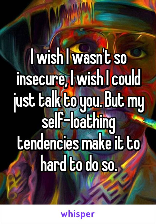 I wish I wasn't so insecure, I wish I could just talk to you. But my self-loathing tendencies make it to hard to do so.
