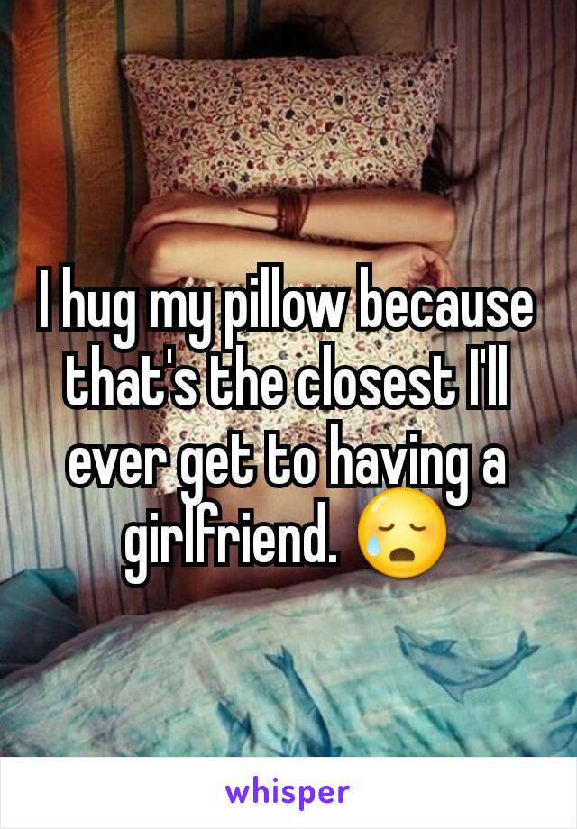 I hug my pillow because that's the closest I'll ever get to having a girlfriend. 😥