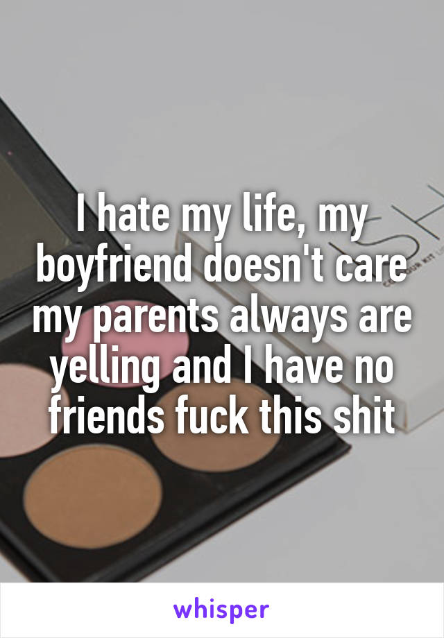 I hate my life, my boyfriend doesn't care my parents always are yelling and I have no friends fuck this shit