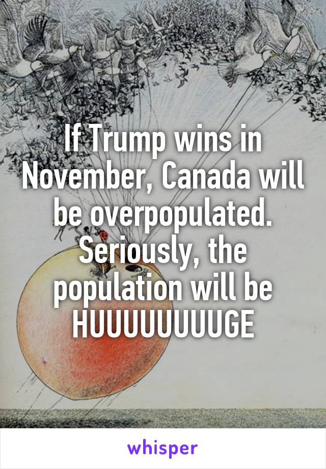 If Trump wins in November, Canada will be overpopulated. Seriously, the population will be HUUUUUUUUGE