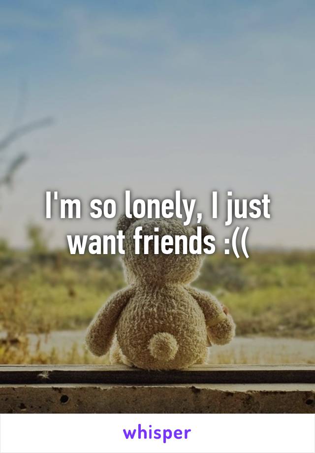 I'm so lonely, I just want friends :((
