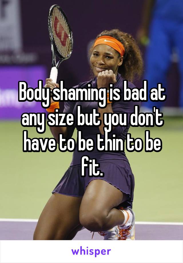 Body shaming is bad at any size but you don't have to be thin to be fit.