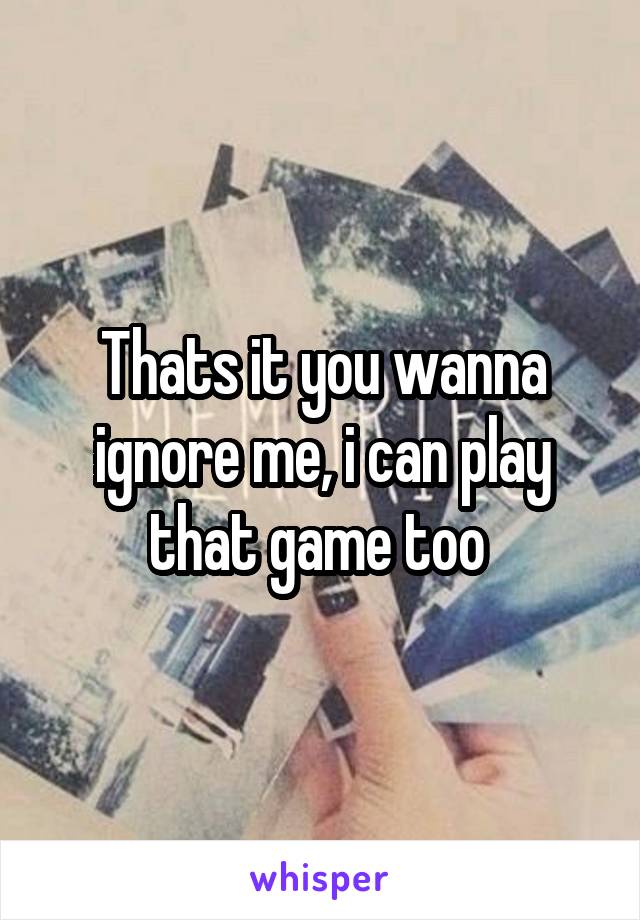 Thats it you wanna ignore me, i can play that game too 