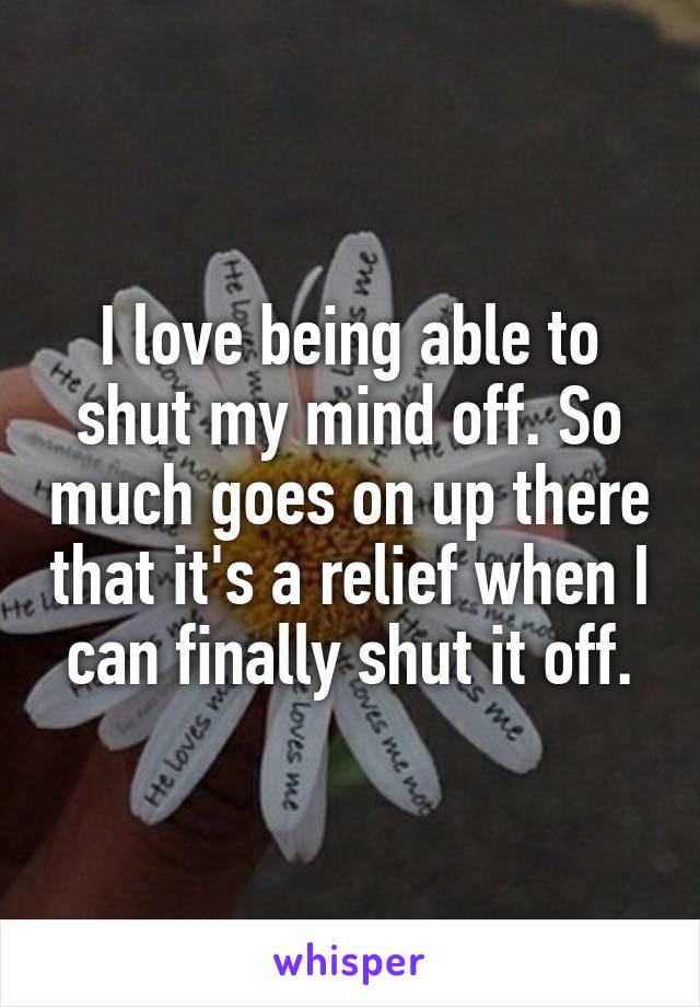 I love being able to shut my mind off. So much goes on up there that it's a relief when I can finally shut it off.