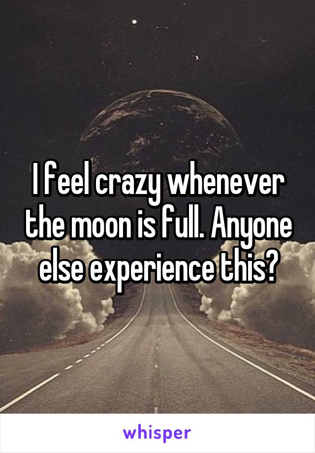I feel crazy whenever the moon is full. Anyone else experience this?