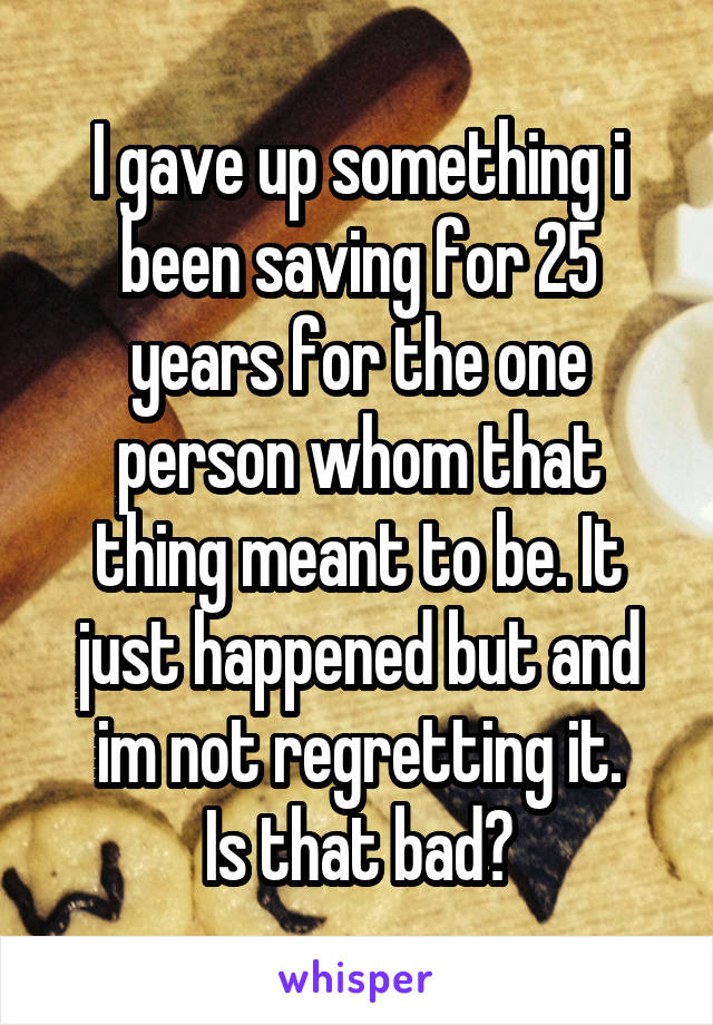 I gave up something i been saving for 25 years for the one person whom that thing meant to be. It just happened but and im not regretting it.
Is that bad?