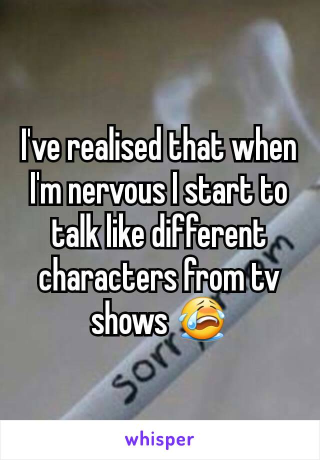 I've realised that when I'm nervous I start to talk like different characters from tv shows 😭