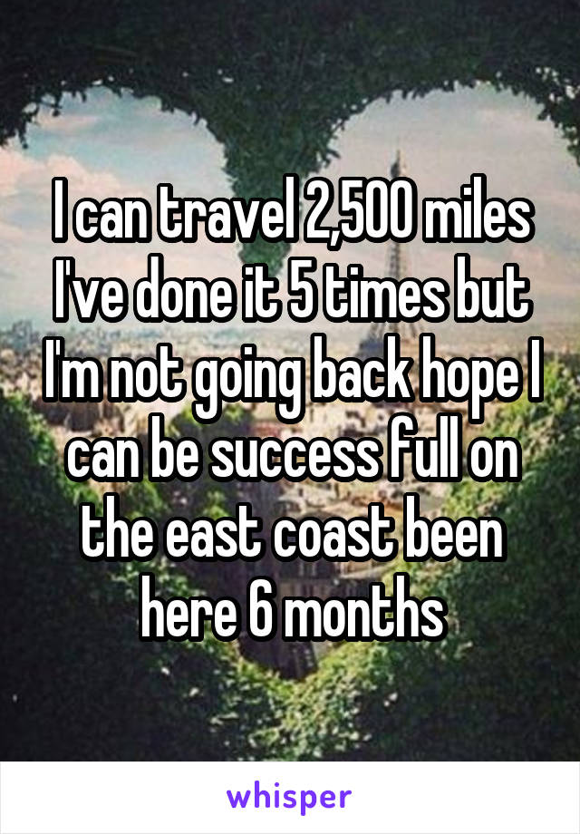 I can travel 2,500 miles I've done it 5 times but I'm not going back hope I can be success full on the east coast been here 6 months
