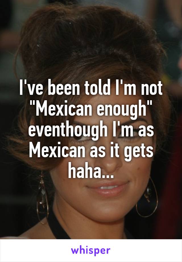 I've been told I'm not "Mexican enough" eventhough I'm as Mexican as it gets haha...