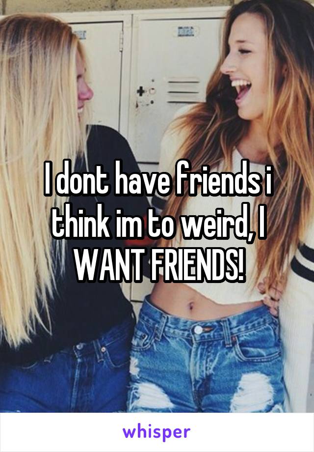 I dont have friends i think im to weird, I WANT FRIENDS!