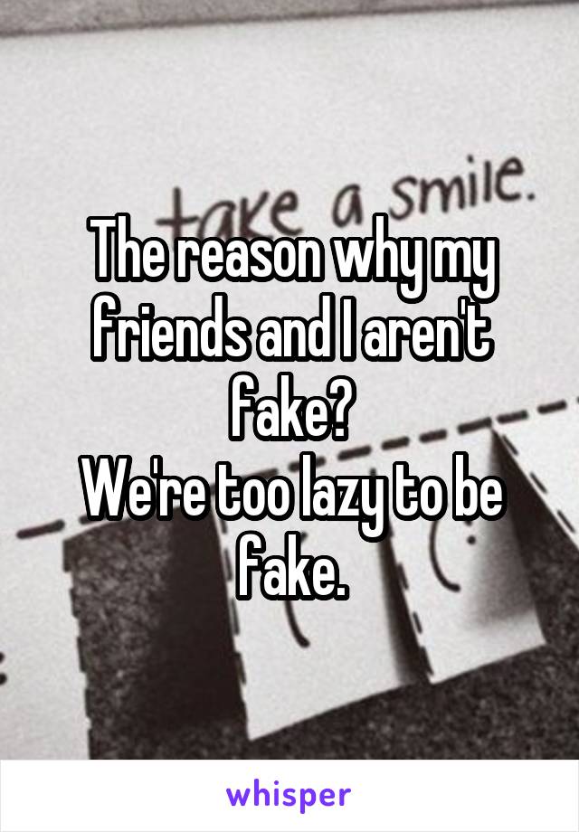 The reason why my friends and I aren't fake?
We're too lazy to be fake.