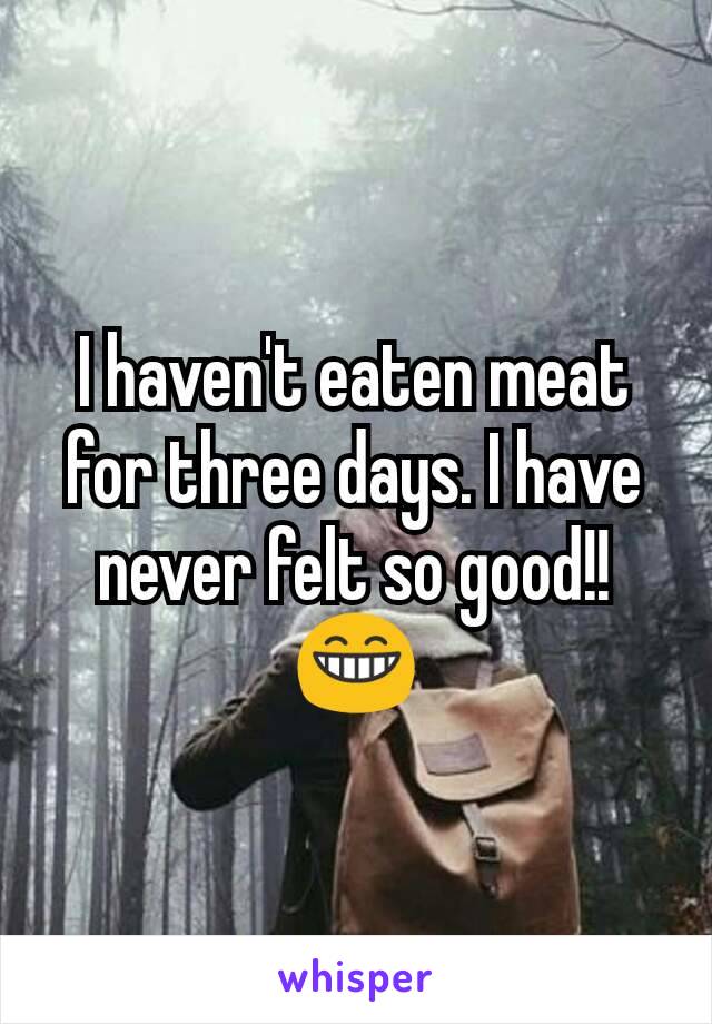 I haven't eaten meat for three days. I have never felt so good!! 😁
