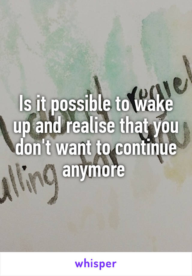 Is it possible to wake up and realise that you don't want to continue anymore 