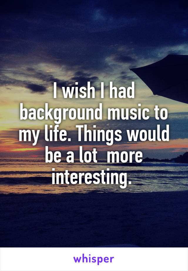 I wish I had background music to my life. Things would be a lot  more interesting. 