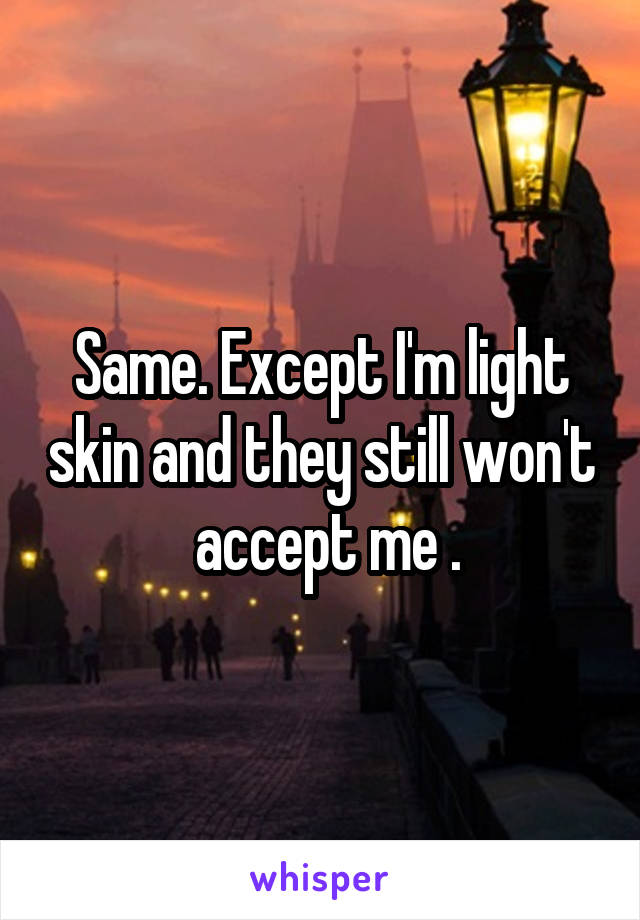 Same. Except I'm light skin and they still won't  accept me .