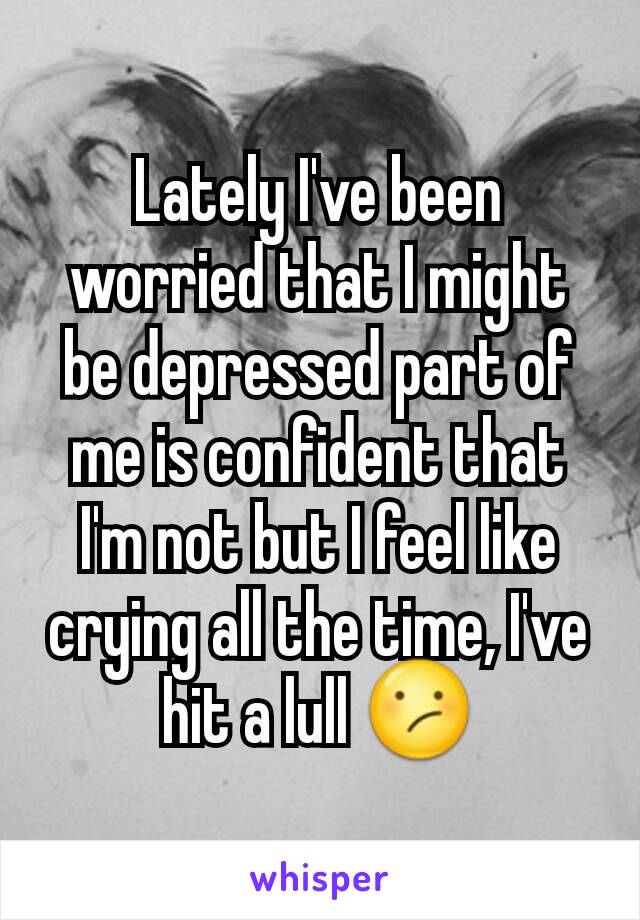 Lately I've been worried that I might be depressed part of me is confident that I'm not but I feel like crying all the time, I've hit a lull 😕