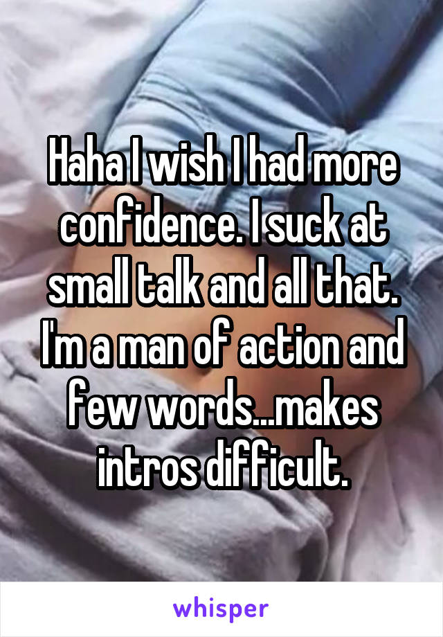 Haha I wish I had more confidence. I suck at small talk and all that. I'm a man of action and few words...makes intros difficult.