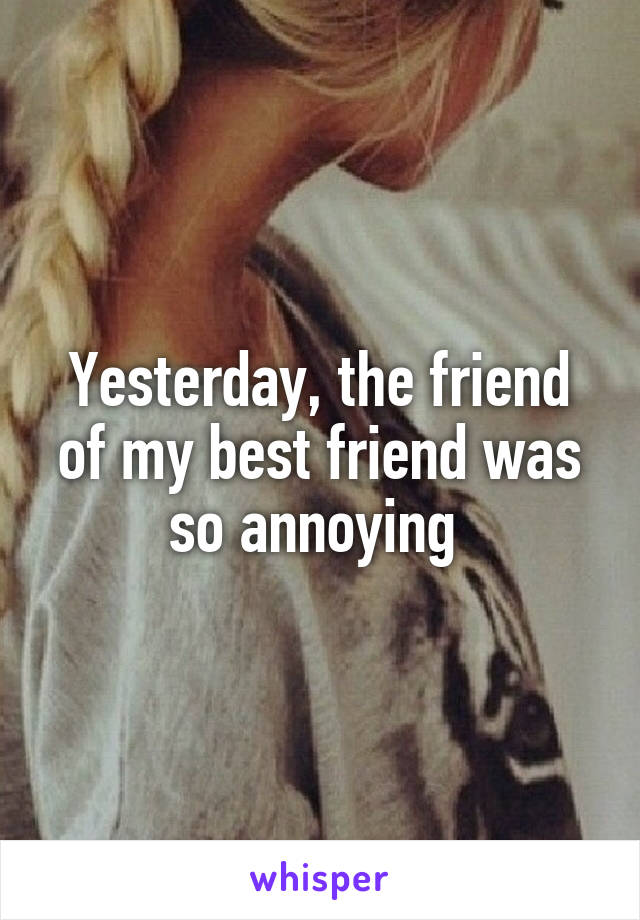 Yesterday, the friend of my best friend was so annoying 