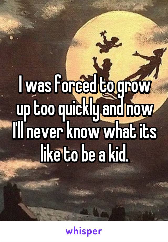 I was forced to grow up too quickly and now I'll never know what its like to be a kid.
