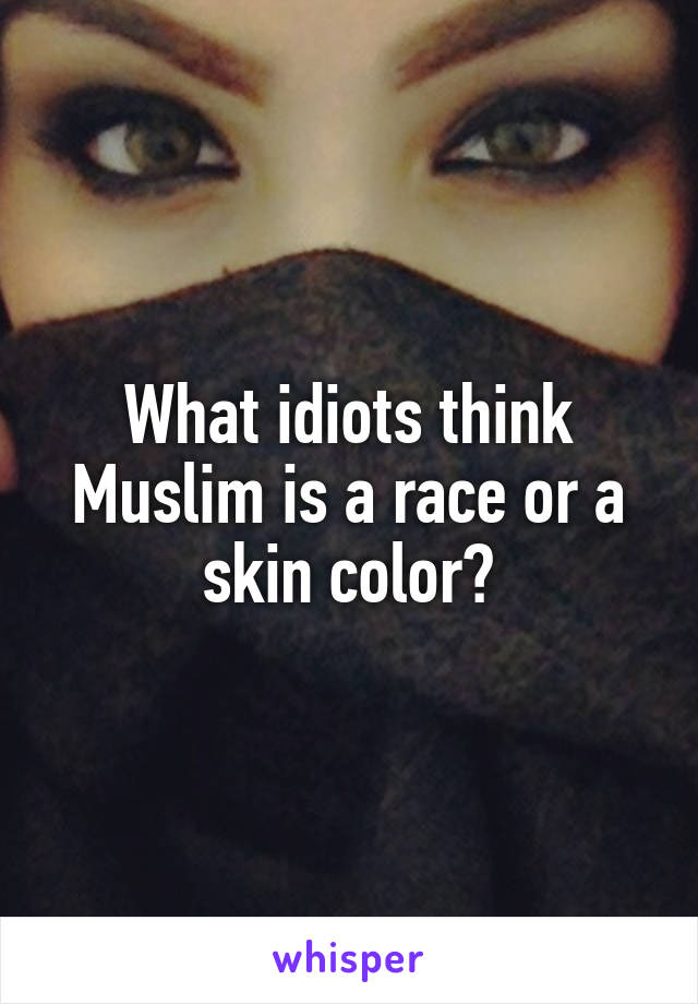 What idiots think Muslim is a race or a skin color?