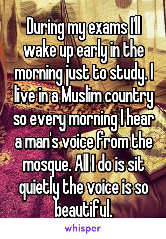 During my exams I'll wake up early in the morning just to study. I live in a Muslim country so every morning I hear a man's voice from the mosque. All I do is sit quietly the voice is so beautiful.
