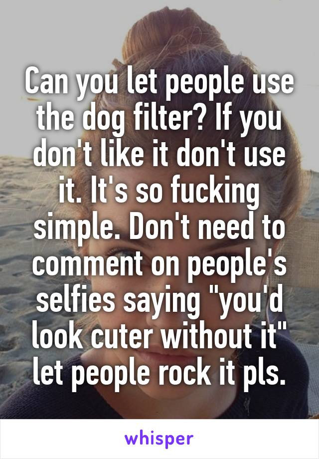 Can you let people use the dog filter? If you don't like it don't use it. It's so fucking simple. Don't need to comment on people's selfies saying "you'd look cuter without it" let people rock it pls.