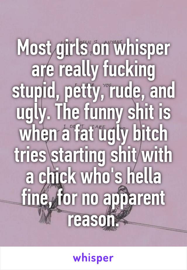Most girls on whisper are really fucking stupid, petty, rude, and ugly. The funny shit is when a fat ugly bitch tries starting shit with a chick who's hella fine, for no apparent reason.