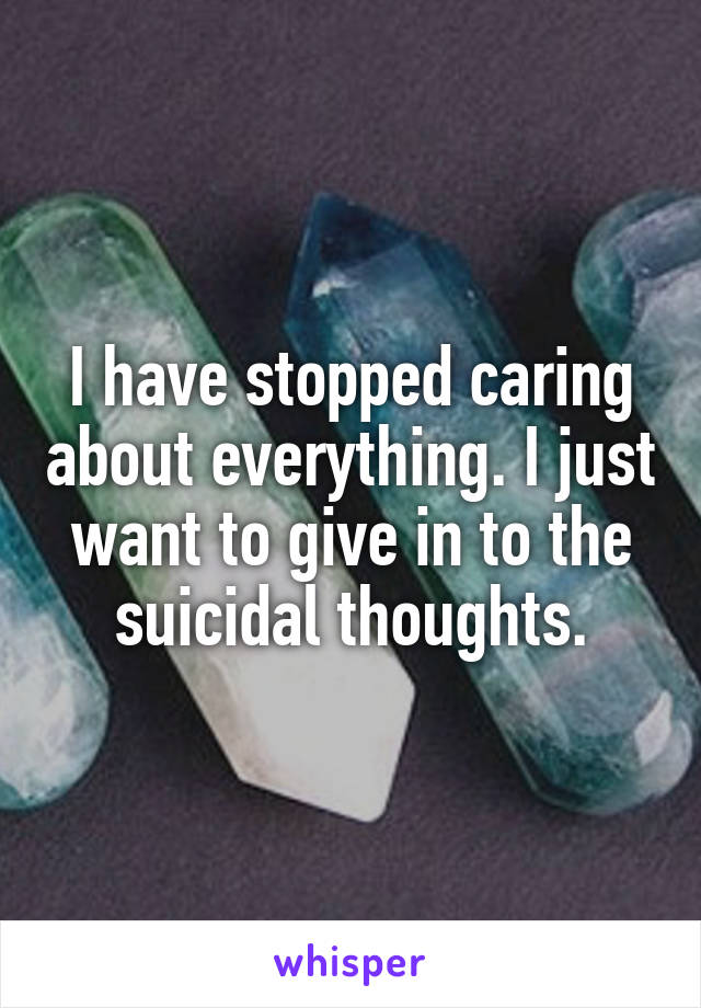 I have stopped caring about everything. I just want to give in to the suicidal thoughts.