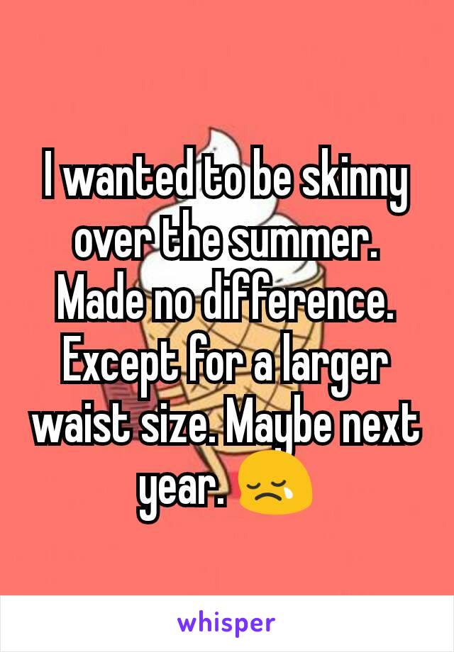 I wanted to be skinny over the summer. Made no difference. Except for a larger waist size. Maybe next year. 😢