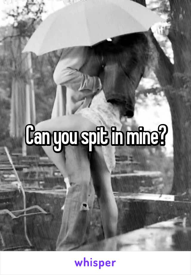 Can you spit in mine?