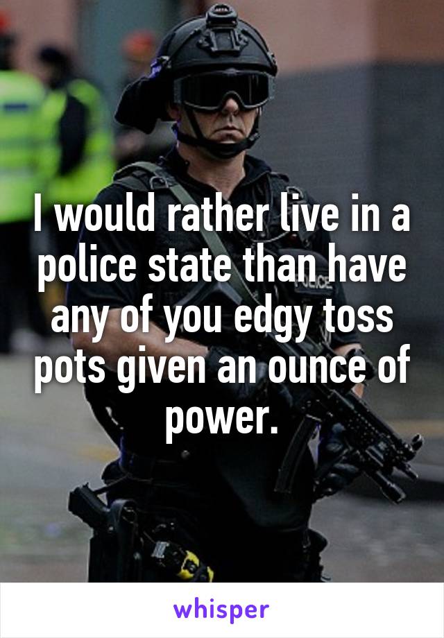 I would rather live in a police state than have any of you edgy toss pots given an ounce of power.