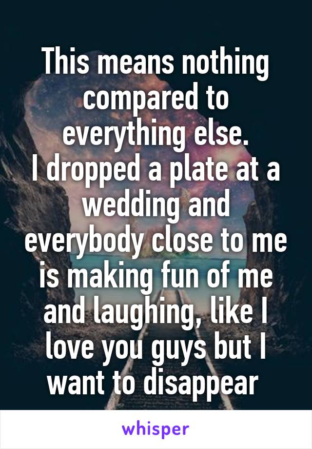 This means nothing compared to everything else.
I dropped a plate at a wedding and everybody close to me is making fun of me and laughing, like I love you guys but I want to disappear 