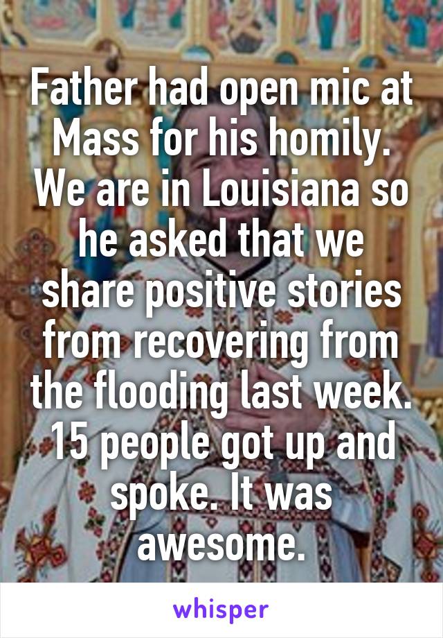 Father had open mic at Mass for his homily. We are in Louisiana so he asked that we share positive stories from recovering from the flooding last week. 15 people got up and spoke. It was awesome.