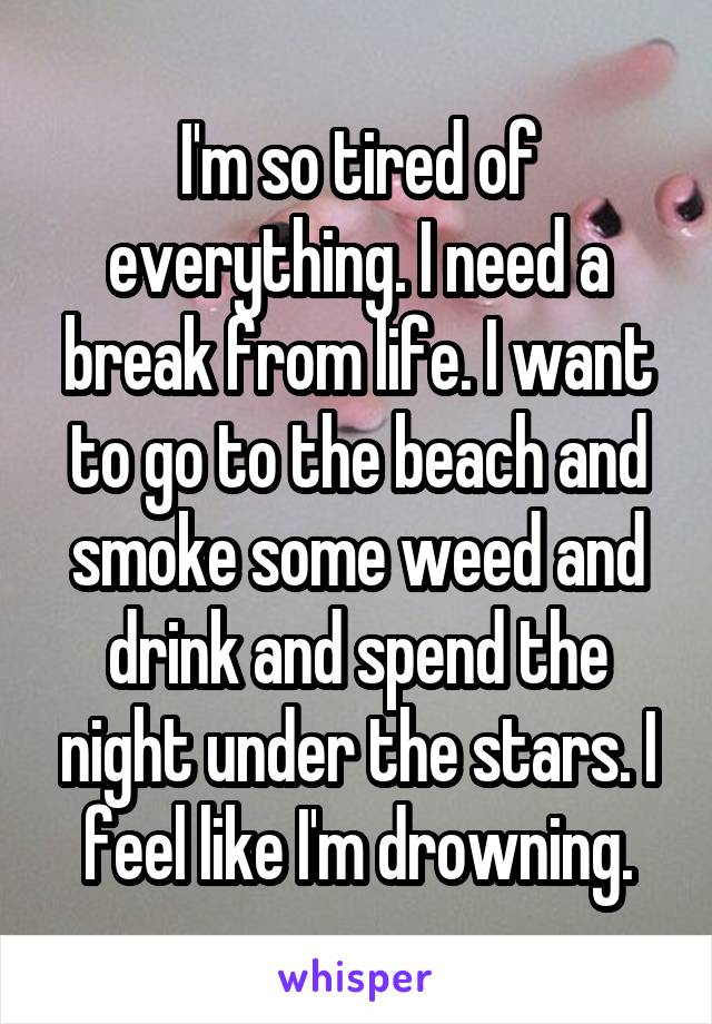 I'm so tired of everything. I need a break from life. I want to go to the beach and smoke some weed and drink and spend the night under the stars. I feel like I'm drowning.