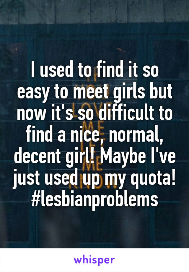 I used to find it so easy to meet girls but now it's so difficult to find a nice, normal, decent girl! Maybe I've just used up my quota! #lesbianproblems