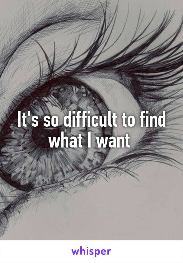 It's so difficult to find what I want 