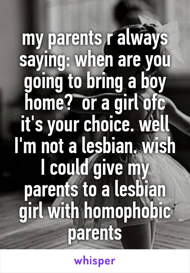 my parents r always saying: when are you going to bring a boy home?  or a girl ofc it's your choice. well I'm not a lesbian. wish I could give my parents to a lesbian girl with homophobic parents