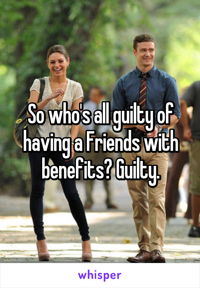 So who's all guilty of having a Friends with benefits? Guilty.