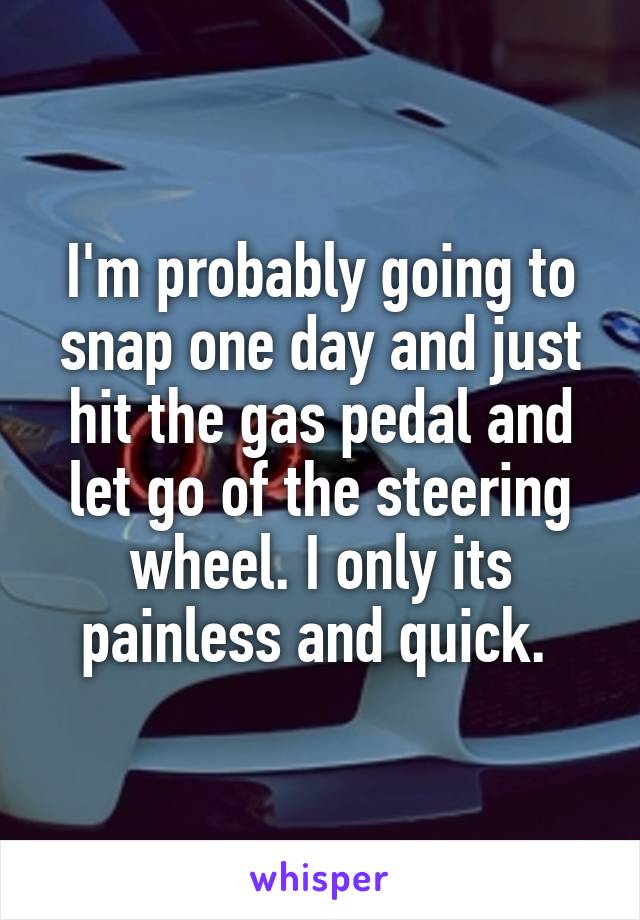 I'm probably going to snap one day and just hit the gas pedal and let go of the steering wheel. I only its painless and quick. 