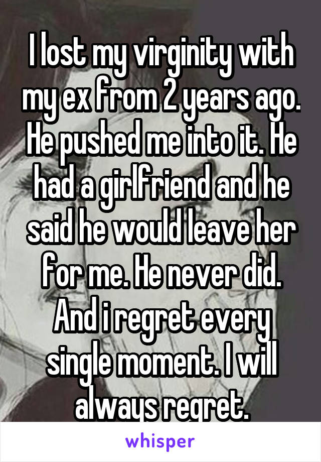 I lost my virginity with my ex from 2 years ago. He pushed me into it. He had a girlfriend and he said he would leave her for me. He never did. And i regret every single moment. I will always regret.