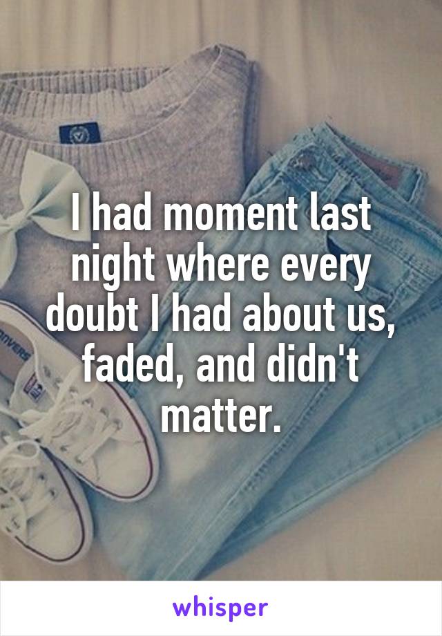 I had moment last night where every doubt I had about us, faded, and didn't matter.