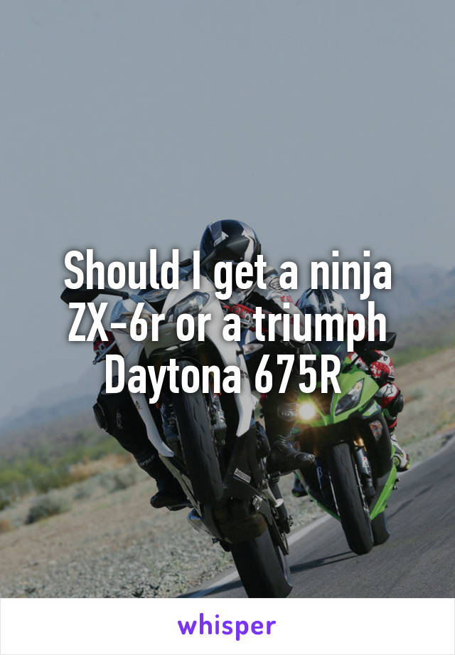 Should I get a ninja ZX-6r or a triumph Daytona 675R 