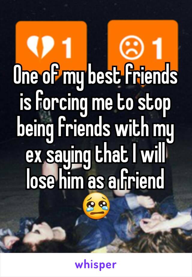 One of my best friends is forcing me to stop being friends with my ex saying that I will lose him as a friend 😢