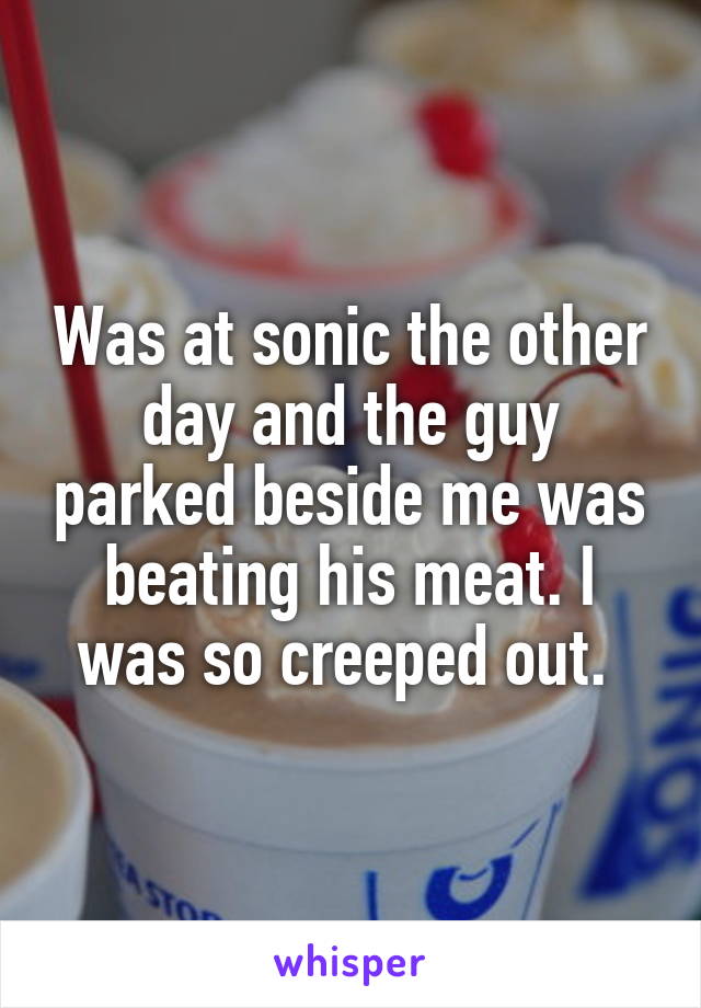 Was at sonic the other day and the guy parked beside me was beating his meat. I was so creeped out. 