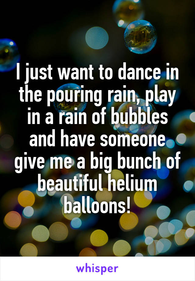 I just want to dance in the pouring rain, play in a rain of bubbles and have someone give me a big bunch of beautiful helium balloons!