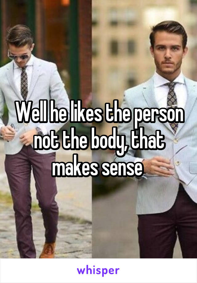 Well he likes the person not the body, that makes sense 