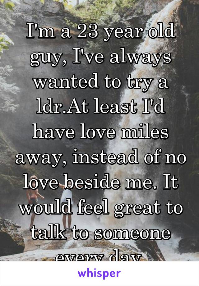 I'm a 23 year old guy, I've always wanted to try a ldr.At least I'd have love miles away, instead of no love beside me. It would feel great to talk to someone every day.